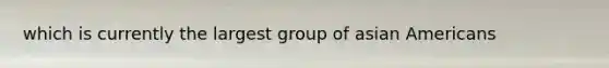 which is currently the largest group of <a href='https://www.questionai.com/knowledge/kwuWh8Kr2I-asian-americans' class='anchor-knowledge'>asian americans</a>