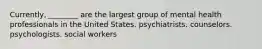 Currently, ________ are the largest group of mental health professionals in the United States. psychiatrists. counselors. psychologists. social workers