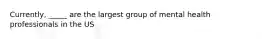 Currently, _____ are the largest group of mental health professionals in the US