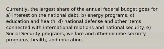 Currently, the largest share of the annual federal budget goes for a) interest on the national debt. b) energy programs. c) education and health. d) national defense and other items connected with international relations and national security. e) Social Security programs, welfare and other income security programs, health, and education.