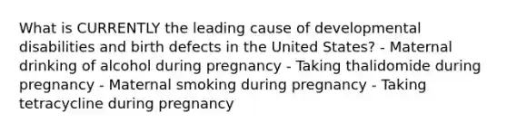 What is CURRENTLY the leading cause of developmental disabilities and birth defects in the United States? - Maternal drinking of alcohol during pregnancy - Taking thalidomide during pregnancy - Maternal smoking during pregnancy - Taking tetracycline during pregnancy