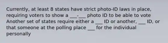 Currently, at least 8 states have strict photo-ID laws in place, requiring voters to show a ___-___ photo ID to be able to vote Another set of states require either a ___ ID or another, ___ ID, or that someone at the polling place ___ for the individual personally