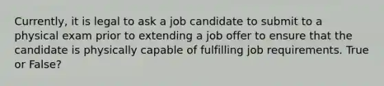 Currently, it is legal to ask a job candidate to submit to a physical exam prior to extending a job offer to ensure that the candidate is physically capable of fulfilling job requirements. True or False?