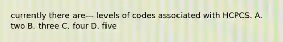 currently there are--- levels of codes associated with HCPCS. A. two B. three C. four D. five