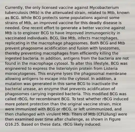 Currently, the only licensed vaccine against Mycobacterium tuberculosis (Mtb) is the attenuated strain, related to Mtb, known as BCG. While BCG protects some populations against some strains of Mtb, an improved vaccine for this deadly disease is needed. One recent effort to generate a better vaccine against Mtb is to engineer BCG to have improved immunogenicity in vaccinated individuals. BCG, like Mtb, infects macrophages, replicating in the macrophage phagosomes. Both BCG and Mtb prevent phagosome acidification and fusion with lysozomes, thereby preventing macrophages from efficiently killing the ingested bacteria. In addition, antigens from the bacteria are not found in the macrophage cytosol. To alter this lifestyle, BCG was engineered to express the listeriolysin protein from Listeria monocytogenes. This enzyme lyses the phagosomal membrane allowing antigens to escape into the cytosol. In addition, a mutation was generated in this same BCG to inactivate the bacterial urease, an enzyme that prevents acidification of phagosomes carrying ingested bacteria. This modified BCG was called rBCG, for recombinant BCG. To test whether rBCG induced more potent protection than the original vaccine strain, mice were immunized with BCG or rBCG, or left unimmunized, and then challenged with virulent Mtb. Titers of Mtb (CFU/lung) were then examined over time after challenge, as shown in Figure Q16.25. Based on these data, rBCG likely induced: