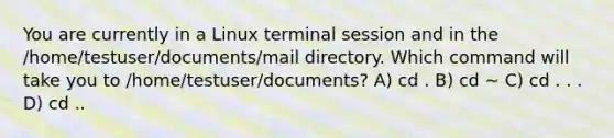 You are currently in a Linux terminal session and in the /home/testuser/documents/mail directory. Which command will take you to /home/testuser/documents? A) cd . B) cd ∼ C) cd . . . D) cd ..