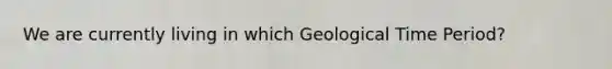 We are currently living in which Geological Time Period?