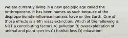 We are currently living in a new geologic age called the Anthropocene. It has been names as such because of the disproportionate influence humans have on the Earth. One of those effects is a 6th mass extinction. Which of the following is NOT a contributing factor? A) pollution B) overexploitation of animal and plant species C) habitat loss D) education!