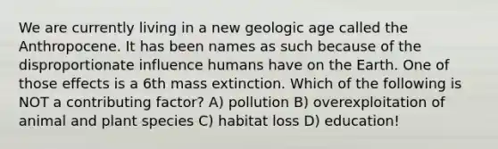 We are currently living in a new geologic age called the Anthropocene. It has been names as such because of the disproportionate influence humans have on the Earth. One of those effects is a 6th mass extinction. Which of the following is NOT a contributing factor? A) pollution B) overexploitation of animal and plant species C) habitat loss D) education!