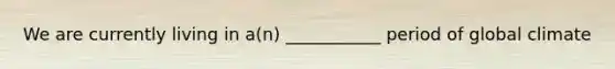 We are currently living in a(n) ___________ period of global climate