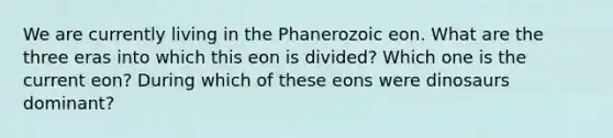 We are currently living in the Phanerozoic eon. What are the three eras into which this eon is divided? Which one is the current eon? During which of these eons were dinosaurs dominant?