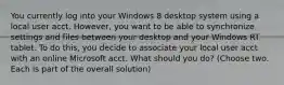 You currently log into your Windows 8 desktop system using a local user acct. However, you want to be able to synchronize settings and files between your desktop and your Windows RT tablet. To do this, you decide to associate your local user acct with an online Microsoft acct. What should you do? (Choose two. Each is part of the overall solution)