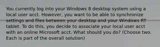 You currently log into your Windows 8 desktop system using a local user acct. However, you want to be able to synchronize settings and files between your desktop and your Windows RT tablet. To do this, you decide to associate your local user acct with an online Microsoft acct. What should you do? (Choose two. Each is part of the overall solution)