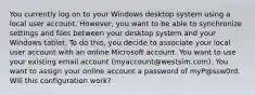 You currently log on to your Windows desktop system using a local user account. However, you want to be able to synchronize settings and files between your desktop system and your Windows tablet. To do this, you decide to associate your local user account with an online Microsoft account. You want to use your existing email account (myaccount@westsim.com). You want to assign your online account a password of myP@ssw0rd. Will this configuration work?