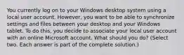 You currently log on to your Windows desktop system using a local user account. However, you want to be able to synchronize settings and files between your desktop and your Windows tablet. To do this, you decide to associate your local user account with an online Microsoft account. What should you do? (Select two. Each answer is part of the complete solution.)