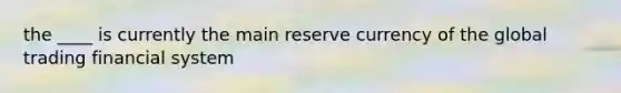 the ____ is currently the main reserve currency of the global trading financial system