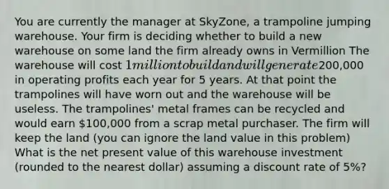 You are currently the manager at SkyZone, a trampoline jumping warehouse. Your firm is deciding whether to build a new warehouse on some land the firm already owns in Vermillion The warehouse will cost 1 million to build and will generate200,000 in operating profits each year for 5 years. At that point the trampolines will have worn out and the warehouse will be useless. The trampolines' metal frames can be recycled and would earn 100,000 from a scrap metal purchaser. The firm will keep the land (you can ignore the land value in this problem) What is the net present value of this warehouse investment (rounded to the nearest dollar) assuming a discount rate of 5%?