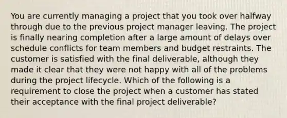 You are currently managing a project that you took over halfway through due to the previous project manager leaving. The project is finally nearing completion after a large amount of delays over schedule conflicts for team members and budget restraints. The customer is satisfied with the final deliverable, although they made it clear that they were not happy with all of the problems during the project lifecycle. Which of the following is a requirement to close the project when a customer has stated their acceptance with the final project deliverable?