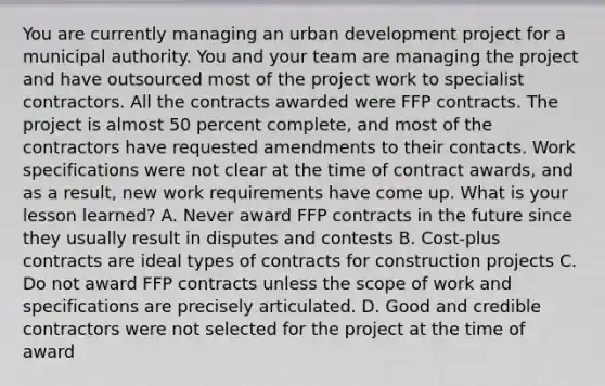 You are currently managing an urban development project for a municipal authority. You and your team are managing the project and have outsourced most of the project work to specialist contractors. All the contracts awarded were FFP contracts. The project is almost 50 percent complete, and most of the contractors have requested amendments to their contacts. Work specifications were not clear at the time of contract awards, and as a result, new work requirements have come up. What is your lesson learned? A. Never award FFP contracts in the future since they usually result in disputes and contests B. Cost-plus contracts are ideal types of contracts for construction projects C. Do not award FFP contracts unless the scope of work and specifications are precisely articulated. D. Good and credible contractors were not selected for the project at the time of award