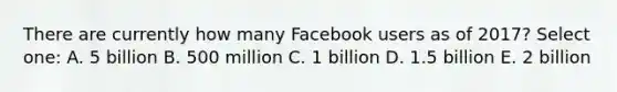 There are currently how many Facebook users as of 2017? Select one: A. 5 billion B. 500 million C. 1 billion D. 1.5 billion E. 2 billion