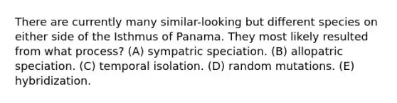 There are currently many similar-looking but different species on either side of the Isthmus of Panama. They most likely resulted from what process? (A) sympatric speciation. (B) allopatric speciation. (C) temporal isolation. (D) random mutations. (E) hybridization.