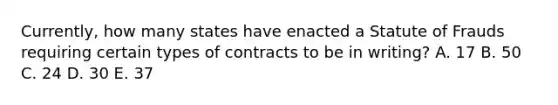 ​Currently, how many states have enacted a Statute of Frauds requiring certain types of contracts to be in​ writing? A. 17 B. 50 C. 24 D. 30 E. 37