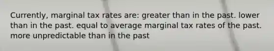 Currently, marginal tax rates are: <a href='https://www.questionai.com/knowledge/ktgHnBD4o3-greater-than' class='anchor-knowledge'>greater than</a> in the past. lower than in the past. equal to average marginal tax rates of the past. more unpredictable than in the past