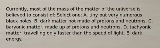 Currently, most of the mass of the matter of the universe is believed to consist of: Select one: A. tiny but very numerous black holes. B. dark matter not made of protons and neutrons. C. baryonic matter, made up of protons and neutrons. D. tachyonic matter, travelling only faster than the speed of light. E. dark energy.