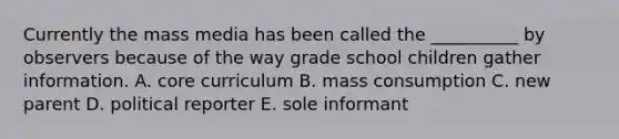 Currently the mass media has been called the __________ by observers because of the way grade school children gather information. A. core curriculum B. mass consumption C. new parent D. political reporter E. sole informant