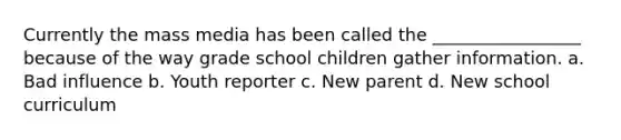 Currently the mass media has been called the _________________ because of the way grade school children gather information. a. Bad influence b. Youth reporter c. New parent d. New school curriculum