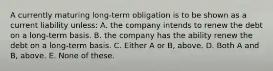 A currently maturing long-term obligation is to be shown as a current liability unless: A. the company intends to renew the debt on a long-term basis. B. the company has the ability renew the debt on a long-term basis. C. Either A or B, above. D. Both A and B, above. E. None of these.