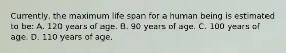 Currently, the maximum life span for a human being is estimated to​ be: A. 120 years of age. B. 90 years of age. C. 100 years of age. D. 110 years of age.