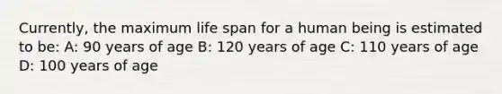 ​Currently, the maximum life span for a human being is estimated to​ be: A: 90 years of age B: 120 years of age C: 110 years of age D: 100 years of age