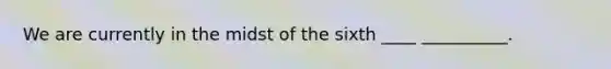 We are currently in the midst of the sixth ____ __________.