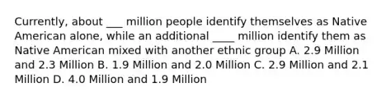 Currently, about ___ million people identify themselves as Native American alone, while an additional ____ million identify them as Native American mixed with another ethnic group A. 2.9 Million and 2.3 Million B. 1.9 Million and 2.0 Million C. 2.9 Million and 2.1 Million D. 4.0 Million and 1.9 Million