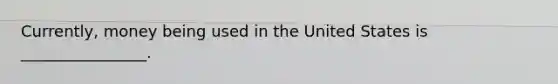 Currently, money being used in the United States is ________________.