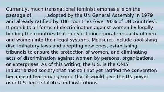 Currently, much transnational feminist emphasis is on the passage of _____, adopted by the UN General Assembly in 1979 and already ratified by 186 countries (over 90% of UN countries). It prohibits all forms of discrimination against women by legally binding the countries that ratify it to incorporate equality of men and women into their legal systems. Measures include abolishing discriminatory laws and adopting new ones, establishing tribunals to ensure the protection of women, and eliminating acts of discrimination against women by persons, organizations, or enterprises. As of this writing, the U.S. is the ONLY industrialized society that has still not yet ratified the convention because of fear among some that it would give the UN power over U.S. legal statutes and institutions.