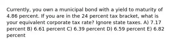 Currently, you own a municipal bond with a yield to maturity of 4.86 percent. If you are in the 24 percent tax bracket, what is your equivalent corporate tax rate? Ignore state taxes. A) 7.17 percent B) 6.61 percent C) 6.39 percent D) 6.59 percent E) 6.82 percent