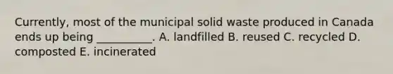 Currently, most of the municipal solid waste produced in Canada ends up being __________. A. landfilled B. reused C. recycled D. composted E. incinerated