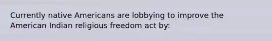 Currently native Americans are lobbying to improve the American Indian religious freedom act by: