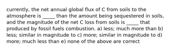 currently, the net annual global flux of C from soils to the atmosphere is _____ than the amount being sequestered in soils, and the magnitude of the net C loss from soils is _____ that produced by fossil fuels combustion. a) less; much <a href='https://www.questionai.com/knowledge/keWHlEPx42-more-than' class='anchor-knowledge'>more than</a> b) less; similar in magnitude to c) more; similar in magnitude to d) more; much <a href='https://www.questionai.com/knowledge/k7BtlYpAMX-less-than' class='anchor-knowledge'>less than</a> e) none of the above are correct