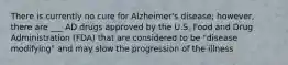 There is currently no cure for Alzheimer's disease; however, there are ___ AD drugs approved by the U.S. Food and Drug Administration (FDA) that are considered to be "disease modifying" and may slow the progression of the illness