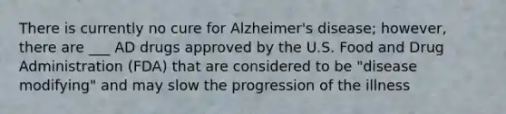 There is currently no cure for Alzheimer's disease; however, there are ___ AD drugs approved by the U.S. Food and Drug Administration (FDA) that are considered to be "disease modifying" and may slow the progression of the illness