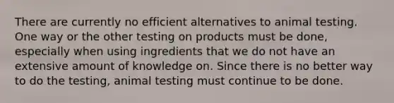 There are currently no efficient alternatives to animal testing. One way or the other testing on products must be done, especially when using ingredients that we do not have an extensive amount of knowledge on. Since there is no better way to do the testing, animal testing must continue to be done.