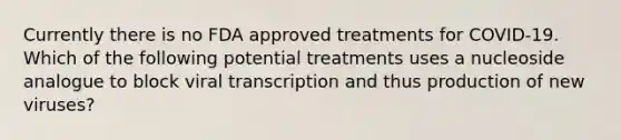 Currently there is no FDA approved treatments for COVID-19. Which of the following potential treatments uses a nucleoside analogue to block viral transcription and thus production of new viruses?