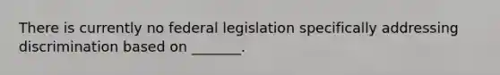 There is currently no federal legislation specifically addressing discrimination based on​ _______.