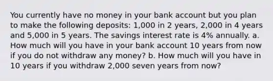 You currently have no money in your bank account but you plan to make the following deposits: 1,000 in 2 years, 2,000 in 4 years and 5,000 in 5 years. The savings interest rate is 4% annually. a. How much will you have in your bank account 10 years from now if you do not withdraw any money? b. How much will you have in 10 years if you withdraw 2,000 seven years from now?