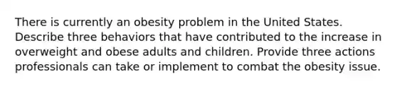 There is currently an obesity problem in the United States. Describe three behaviors that have contributed to the increase in overweight and obese adults and children. Provide three actions professionals can take or implement to combat the obesity issue.