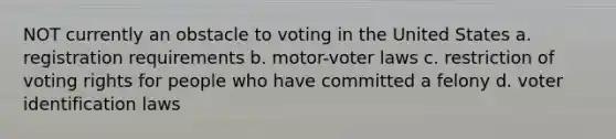 NOT currently an obstacle to voting in the United States a. registration requirements b. motor-voter laws c. restriction of voting rights for people who have committed a felony d. voter identification laws