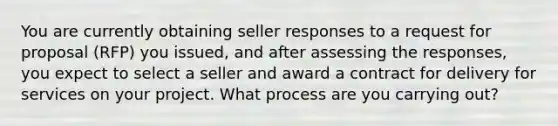 You are currently obtaining seller responses to a request for proposal (RFP) you issued, and after assessing the responses, you expect to select a seller and award a contract for delivery for services on your project. What process are you carrying out?